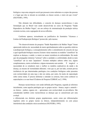 31 
biológica e raça uma categoria social que possuem como substratos os corpos das pessoas e o lugar que elas se alocam na sociedade, as classes sociais, o meio em que vivem" (OLIVEIRA, 1995). 
Não obstante tais dificuldades, o conceito de doenças raciais/étnicas é uma formulação que no Brasil vem sendo desenvolvida no curso do Programa “Saúde Reprodutiva da Mulher Negra”, em um esforço de sistematização da produção teórica existente na área, com a agregação de novas reflexões. 
Conforme aparece, textualmente na justificativa do Seminário "Alcances e Limites da Predisposição Biológica" promovido pelo mesmo: 
"No desenvolvimento da pesquisa "Saúde Reprodutiva da Mulher Negra" foram aparecendo indícios da necessidade de maior aprofundamento sobre as questões relativas à predisposição biológica, e conseqüentemente sobre o entendimento do conceito de raça e qual significado biológico encerra. Existem várias maneiras ou modelos "científicos" de explicar as doenças, a saúde e a maior ou menor resistência às enfermidades. De modo que são propagadas inúmeras "certezas" sobre a sanidade e a enfermidade, desde as mais "científicas" até às mais "populares". Existem múltiplos saberes sobre isso, alguns complementares, outros excludentes e alguns meramente sem sentido. É inegável a necessidade de se estudarem mais e melhor os modelos explicativos da saúde e da doença, ou mesmo da 'normalidade diferente', visto que se, por um lado, existem provas irrefutáveis de que determinadas patologias e/ou condições biológicas estão presentes com exclusividade em uma raça e não em outras, por outro, há muito de especulação sobre outras tantas. É preciso delimitar e entender as certezas, bem como conhecer as especulações e as suas bases"(Caderno de Pesquisa CEBRAP, no.2, 1994). 
Doenças raciais/étnicas vem sendo definida pelo Programa, segundo já referimos inicialmente, como aquelas patologias que os grupos raciais - branco, negro e amarelo - ou étnicos - judeus, ciganos etc. - apresentam com exclusividade ou prevalência. São consideradas também como raciais/étnicas as doenças que se caracterizam por uma evoluçã 
o diferenciada nos distintos grupos populacionais, assim como por diferenciações regulares entre os grupos raciais ou étnicos, independentemente ou com pouca interferência das condições sócio-econômicas (OLIVEIRA, 1993).  