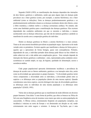 32 
Segundo ZAGO (1993), as manifestações das doenças dependem das interações de dois fatores: genéticos e ambientais, sendo que para alguns tipos de doenças pode prevalecer ora o fator genético (como, por exemplo, a anemia falciforme), ora o fator ambiental (como as infecções). Entre as doenças predominantemente genéticas e as predominantemente ambientais situam-se as doenças resultantes destes dois fatores, como a febre reumática, a diabete melito e a doença coronariana cardíaca. No entanto, não existe uma fatalidade genética para a manifestação das doenças genéticas. Elas ocorrem dependendo das condições ambientais em que se encontra o indivíduo, o mesmo acontecendo com as doenças infecciosas, que não são de natureza genética e poderão se manifestar de acordo com a composição genética do indivíduo. 
Dentre as doenças genéticas no Brasil, a anemia falciforme é a mais comum. Trata-se de uma anemia hereditária prevalente na população negra. Apresenta-se de modo variado entre os portadores. Existem aqueles que manifestam a doença de forma grave e aqueles que a apresentam de forma benigna, quase sem conseqüências. Portanto, dependendo do caso, o indivíduo portador desta doença pode falecer na fase infantil ou então sobreviver até a vida adulta sem complicações graves. Esta variação depende da interação dos fatores genéticos e ambientais - estes, representados pelas condições sócio- econômicas no sentido amplo, ou seja, de higiene, qualidade de alimentação, acesso a assistência médica. 
Cada grupo populacional apresenta distintamente incidência e prevalência de doenças de acordo com os fatores ambientais, genéticos e na interação entre eles, assim como na diversidade que apresentam os grupos humanos. "A diversidade genética inclui vários componentes: a diversidade entre os indivíduos, a diversidade global entre as espécies e as diferenças entre as populações (dentro de uma mesma espécie). Quando consideramos uma única espécie, convém distinguir dois tipos de diversidades genéticas: as diferenças entre os indivíduos de uma mesma população e as diferenças entre populações" (ZAGO, 1993). 
Várias são as doenças genéticas que se manifestam de modo diferente em diversos grupos humanos. Uma delas "é uma forma de porfiria, que afeta os brancos na África do Sul com uma freqüência cerca de trezentas vezes maior que entre as outras populações de caucasóides. A fibrose cística, extremamente freqüente em populações européias, sua incidência é máxima no norte da Europa e vai diminuindo em direção ao sul, sendo extremamente rara entre negros e orientais. A doença de Tay-Sachs, que é uma  