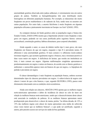 33 
anormalidade genética observada entre judeus ashkenazi, é extremamente rara em outros grupos de judeus. Também as hemoglobinopatias têm uma distribuição muito heterogênea em diferentes populações humanas. Por exemplo, as talassemias são muito freqüentes em povos mediterrâneos e do sudoeste da Ásia, sendo raras ou ausentes em outras populações. Por outro lado, a anemia falciforme é muito freqüente em algumas populações africanas e praticamente inexistente na Europa e na Ásia" (ZAGO, 1993). 
Ao comparar doenças de fundo genético entre as populações negra e branca dos Estados Unidos, ZAGO (1994) mostra que a hipertensão arterial é mais freqüente e mais grave em negros, podendo ser sua causa justificada pelos seguintes fatores: estresse sociocultural, constituição genética, hábitos alimentares, peso corporal (obesidade). 
Ainda segundo o autor, os casos de diabete melito tipo I, mais grave, são mais freqüentes em brancos do que em negros, enquanto o tipo II é prevalente nestes. O albinismo é uma anormalidade genética. O mais comum é o albinismo óculo-cutâneo tirosinase-negativa, que acomete igualmente negros e brancos, mas a tirosinase-positiva é duas vezes maior em negros. A deficiência de lactase, que resulta em intolerância ao leite, é mais comum em negros. Algumas malformações congênitas apresentam-se predominantemente em negros e outras em brancos, de acordo com os fatores genéticos e ambientais: a anencefalia aparece mais em brancos do que em negros, e a hipoplasia do pulmão é prevalente em negros. 
O câncer dermatológico é mais freqüente na população branca, embora ocorram determinados tipos de cânceres prevalentes em negros. A sobrevivência de negros com câncer é menor do que a dos brancos, o que, segundo OLIVEIRA (1993), parece estar diretamente relacionado com as condições sócio-econômicas. 
Ainda com relação aos cânceres, ARAÚJO (1993) aponta que as mulheres negras norte-americanas apresentam o dobro de incidência de câncer no colo do útero em relação às mulheres brancas norte-americanas, sendo que o desenvolvimento deste câncer está associado às condições de pobreza. Já as mulheres brancas apresentam maior predisposição para desenvolver o câncer de mama, porém, "na última década, de 12% a 15% das mulheres negras com câncer de mama apresentam uma média de sobrevida cinco vezes menor que as mulheres brancas", o que pode ser justificado, segundo a autora, pelo precário acesso aos serviços de saúde de boa qualidade.  