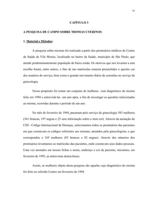 35 
CAPÍTULO 3 
A PESQUISA DE CAMPO SOBRE MIOMAS UTERINOS 
1. Material e Métodos: 
A pesquisa sobre miomas foi realizada a partir dos prontuários médicos do Centro de Saúde de Vila Morais, localizado no bairro da Saúde, município de São Paulo, que atende predominantemente população de baixa renda. Os motivos que nos levaram a esta escolha foram, entre outros, o fato de nas matrículas estarem preenchidos o quesito cor dos usuários do serviço, bem como o grande movimento diário de consultas no serviço de ginecologia. 
Nosso propósito foi tomar um conjunto de mulheres com diagnóstico de mioma feito em 1994 e entrevistá-las um ano após, a fim de investigar as questões relacionadas ao mioma, ocorridas durante o período de um ano. 
No mês de fevereiro de 1994, passaram pelo serviço de ginecologia 583 mulheres (361 brancas, 197 negras e 25 sem informação sobre o item cor). Através da anotação do CID - Código Internacional de Doenças, selecionamos todos os prontuários das pacientes em que constavam os códigos referentes aos miomas, anotados pela ginecologista, o que correspondeu a 165 mulheres (83 brancas e 82 negras). Através dos números dos prontuários levantamos as matrículas das pacientes, onde constavam seus dados pessoais. Uma vez anotados em nossas fichas o nome, endereço e cor da paciente, iniciamos, em fevereiro de 1995, as entrevistas domiciliares. 
Assim, as mulheres objeto desta pesquisa são aquelas cujo diagnóstico do mioma foi feito no referido Centro em fevereiro de 1994.  