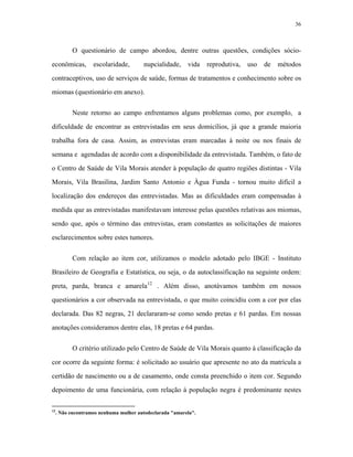 36 
O questionário de campo abordou, dentre outras questões, condições sócio- econômicas, escolaridade, nupcialidade, vida reprodutiva, uso de métodos contraceptivos, uso de serviços de saúde, formas de tratamentos e conhecimento sobre os miomas (questionário em anexo). 
Neste retorno ao campo enfrentamos alguns problemas como, por exemplo, a dificuldade de encontrar as entrevistadas em seus domicílios, já que a grande maioria trabalha fora de casa. Assim, as entrevistas eram marcadas à noite ou nos finais de semana e agendadas de acordo com a disponibilidade da entrevistada. Também, o fato de o Centro de Saúde de Vila Morais atender à população de quatro regiões distintas - Vila Morais, Vila Brasilina, Jardim Santo Antonio e Àgua Funda - tornou muito difícil a localização dos endereços das entrevistadas. Mas as dificuldades eram compensadas à medida que as entrevistadas manifestavam interesse pelas questões relativas aos miomas, sendo que, após o término das entrevistas, eram constantes as solicitações de maiores esclarecimentos sobre estes tumores. 
Com relação ao item cor, utilizamos o modelo adotado pelo IBGE - Instituto Brasileiro de Geografia e Estatística, ou seja, o da autoclassificação na seguinte ordem: preta, parda, branca e amarela12 . Além disso, anotávamos também em nossos questionários a cor observada na entrevistada, o que muito coincidiu com a cor por elas declarada. Das 82 negras, 21 declararam-se como sendo pretas e 61 pardas. Em nossas anotações consideramos dentre elas, 18 pretas e 64 pardas. 
O critério utilizado pelo Centro de Saúde de Vila Morais quanto à classificação da cor ocorre da seguinte forma: é solicitado ao usuário que apresente no ato da matrícula a certidão de nascimento ou a de casamento, onde consta preenchido o item cor. Segundo depoimento de uma funcionária, com relação à população negra é predominante nestes 
12. Não encontramos nenhuma mulher autodeclarada "amarela".  