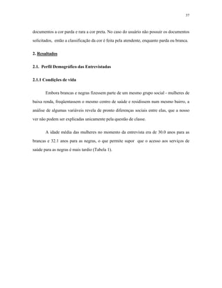 37 
documentos a cor parda e rara a cor preta. No caso do usuário não possuir os documentos solicitados, então a classificação da cor é feita pela atendente, enquanto parda ou branca. 
2. Resultados 
2.1. Perfil Demográfico das Entrevistadas 
2.1.1 Condições de vida 
Embora brancas e negras fizessem parte de um mesmo grupo social - mulheres de baixa renda, freqüentassem o mesmo centro de saúde e residissem num mesmo bairro, a análise de algumas variáveis revela de pronto diferenças sociais entre elas, que a nosso ver não podem ser explicadas unicamente pela questão de classe. 
A idade média das mulheres no momento da entrevista era de 30.0 anos para as brancas e 32.1 anos para as negras, o que permite supor que o acesso aos serviços de saúde para as negras é mais tardio (Tabela 1).  