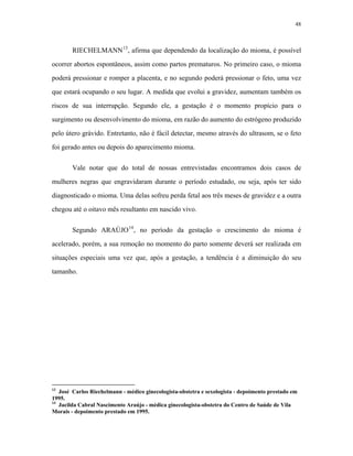 48 
RIECHELMANN13, afirma que dependendo da localização do mioma, é possível ocorrer abortos espontâneos, assim como partos prematuros. No primeiro caso, o mioma poderá pressionar e romper a placenta, e no segundo poderá pressionar o feto, uma vez que estará ocupando o seu lugar. A medida que evolui a gravidez, aumentam também os riscos de sua interrupção. Segundo ele, a gestação é o momento propício para o surgimento ou desenvolvimento do mioma, em razão do aumento do estrógeno produzido pelo útero grávido. Entretanto, não é fácil detectar, mesmo através do ultrasom, se o feto foi gerado antes ou depois do aparecimento mioma. 
Vale notar que do total de nossas entrevistadas encontramos dois casos de mulheres negras que engravidaram durante o período estudado, ou seja, após ter sido diagnosticado o mioma. Uma delas sofreu perda fetal aos três meses de gravidez e a outra chegou até o oitavo mês resultanto em nascido vivo. 
Segundo ARAÚJO14, no período da gestação o crescimento do mioma é acelerado, porém, a sua remoção no momento do parto somente deverá ser realizada em situações especiais uma vez que, após a gestação, a tendência é a diminuição do seu tamanho. 
13 José Carlos Riechelmann - médico ginecologista-obstetra e sexologista - depoimento prestado em 1995. 
14 Jacilda Cabral Nascimento Araújo - médica ginecologista-obstetra do Centro de Saúde de Vila Morais - depoimento prestado em 1995.  