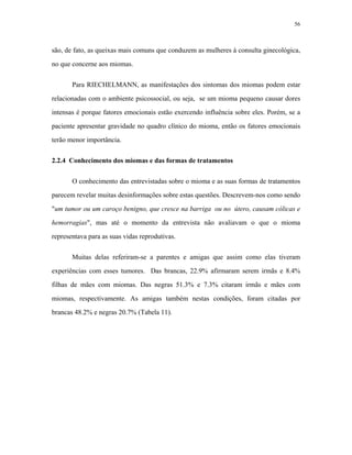 56 
são, de fato, as queixas mais comuns que conduzem as mulheres à consulta ginecológica, no que concerne aos miomas. 
Para RIECHELMANN, as manifestações dos sintomas dos miomas podem estar relacionadas com o ambiente psicossocial, ou seja, se um mioma pequeno causar dores intensas é porque fatores emocionais estão exercendo influência sobre eles. Porém, se a paciente apresentar gravidade no quadro clínico do mioma, então os fatores emocionais terão menor importância. 
2.2.4 Conhecimento dos miomas e das formas de tratamentos 
O conhecimento das entrevistadas sobre o mioma e as suas formas de tratamentos parecem revelar muitas desinformações sobre estas questões. Descrevem-nos como sendo "um tumor ou um caroço benigno, que cresce na barriga ou no útero, causam cólicas e hemorragias", mas até o momento da entrevista não avaliavam o que o mioma representava para as suas vidas reprodutivas. 
Muitas delas referiram-se a parentes e amigas que assim como elas tiveram experiências com esses tumores. Das brancas, 22.9% afirmaram serem irmãs e 8.4% filhas de mães com miomas. Das negras 51.3% e 7.3% citaram irmãs e mães com miomas, respectivamente. As amigas também nestas condições, foram citadas por brancas 48.2% e negras 20.7% (Tabela 11).  