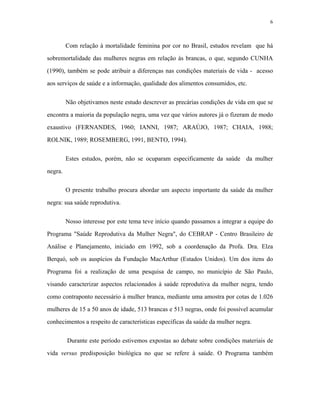 6 
Com relação à mortalidade feminina por cor no Brasil, estudos revelam que há sobremortalidade das mulheres negras em relação às brancas, o que, segundo CUNHA (1990), também se pode atribuir a diferenças nas condições materiais de vida - acesso aos serviços de saúde e a informação, qualidade dos alimentos consumidos, etc. 
Não objetivamos neste estudo descrever as precárias condições de vida em que se encontra a maioria da população negra, uma vez que vários autores já o fizeram de modo exaustivo (FERNANDES, 1960; IANNI, 1987; ARAÚJO, 1987; CHAIA, 1988; ROLNIK, 1989; ROSEMBERG, 1991, BENTO, 1994). 
Estes estudos, porém, não se ocuparam especificamente da saúde da mulher negra. 
O presente trabalho procura abordar um aspecto importante da saúde da mulher negra: sua saúde reprodutiva. 
Nosso interesse por este tema teve início quando passamos a integrar a equipe do Programa "Saúde Reprodutiva da Mulher Negra", do CEBRAP - Centro Brasileiro de Análise e Planejamento, iniciado em 1992, sob a coordenação da Profa. Dra. Elza Berquó, sob os auspícios da Fundação MacArthur (Estados Unidos). Um dos itens do Programa foi a realização de uma pesquisa de campo, no município de São Paulo, visando caracterizar aspectos relacionados à saúde reprodutiva da mulher negra, tendo como contraponto necessário à mulher branca, mediante uma amostra por cotas de 1.026 mulheres de 15 a 50 anos de idade, 513 brancas e 513 negras, onde foi possível acumular conhecimentos a respeito de características específicas da saúde da mulher negra. 
Durante este período estivemos expostas ao debate sobre condições materiais de vida versus predisposição biológica no que se refere à saúde. O Programa também  
