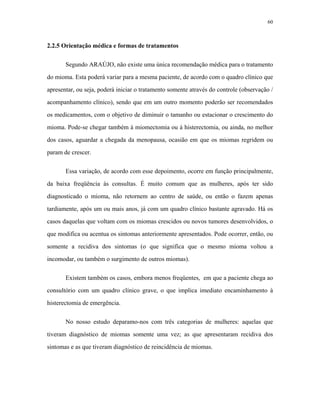 60 
2.2.5 Orientação médica e formas de tratamentos 
Segundo ARAÚJO, não existe uma única recomendação médica para o tratamento do mioma. Esta poderá variar para a mesma paciente, de acordo com o quadro clínico que apresentar, ou seja, poderá iniciar o tratamento somente através do controle (observação / acompanhamento clínico), sendo que em um outro momento poderão ser recomendados os medicamentos, com o objetivo de diminuir o tamanho ou estacionar o crescimento do mioma. Pode-se chegar também à miomectomia ou à histerectomia, ou ainda, no melhor dos casos, aguardar a chegada da menopausa, ocasião em que os miomas regridem ou param de crescer. 
Essa variação, de acordo com esse depoimento, ocorre em função principalmente, da baixa freqüência às consultas. É muito comum que as mulheres, após ter sido diagnosticado o mioma, não retornem ao centro de saúde, ou então o fazem apenas tardiamente, após um ou mais anos, já com um quadro clínico bastante agravado. Há os casos daquelas que voltam com os miomas crescidos ou novos tumores desenvolvidos, o que modifica ou acentua os sintomas anteriormente apresentados. Pode ocorrer, então, ou somente a recidiva dos sintomas (o que significa que o mesmo mioma voltou a incomodar, ou também o surgimento de outros miomas). 
Existem também os casos, embora menos freqüentes, em que a paciente chega ao consultório com um quadro clínico grave, o que implica imediato encaminhamento à histerectomia de emergência. 
No nosso estudo deparamo-nos com três categorias de mulheres: aquelas que tiveram diagnóstico de miomas somente uma vez; as que apresentaram recidiva dos sintomas e as que tiveram diagnóstico de reincidência de miomas.  