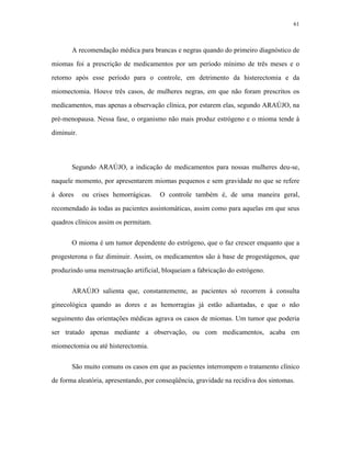 61 
A recomendação médica para brancas e negras quando do primeiro diagnóstico de miomas foi a prescrição de medicamentos por um período mínimo de três meses e o retorno após esse período para o controle, em detrimento da histerectomia e da miomectomia. Houve três casos, de mulheres negras, em que não foram prescritos os medicamentos, mas apenas a observação clínica, por estarem elas, segundo ARAÚJO, na pré-menopausa. Nessa fase, o organismo não mais produz estrógeno e o mioma tende à diminuir. 
Segundo ARAÚJO, a indicação de medicamentos para nossas mulheres deu-se, naquele momento, por apresentarem miomas pequenos e sem gravidade no que se refere à dores ou crises hemorrágicas. O controle também é, de uma maneira geral, recomendado às todas as pacientes assintomáticas, assim como para aquelas em que seus quadros clínicos assim os permitam. 
O mioma é um tumor dependente do estrógeno, que o faz crescer enquanto que a progesterona o faz diminuir. Assim, os medicamentos são à base de progestágenos, que produzindo uma menstruação artificial, bloqueiam a fabricação do estrógeno. 
ARAÚJO salienta que, constantemente, as pacientes só recorrem à consulta ginecológica quando as dores e as hemorragias já estão adiantadas, e que o não seguimento das orientações médicas agrava os casos de miomas. Um tumor que poderia ser tratado apenas mediante a observação, ou com medicamentos, acaba em miomectomia ou até histerectomia. 
São muito comuns os casos em que as pacientes interrompem o tratamento clínico de forma aleatória, apresentando, por conseqüência, gravidade na recidiva dos sintomas.  