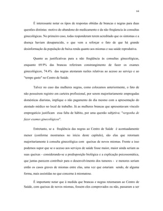 64 
É interessante notar os tipos de respostas obtidas de brancas e negras para duas questões distintas: motivo do abandono do medicamento e da não freqüencia às consultas ginecológicas. No primeiro caso, todas responderam terem acreditado que os sintomas e a doença haviam desaparecido, o que vem a reforçar o fato de que há grande desinformação da população de baixa renda quanto aos miomas e sua saúde reprodutiva. 
Quanto as justificativas para a não freqüência às consultas ginecológicas, enquanto 69.9% das brancas referiram constrangimento de fazer os exames ginecológicos, 74.4% das negras atestaram razões relativas ao acesso ao serviço e ao "tempo gasto" no Centro de Saúde. 
Talvez no caso das mulheres negras, como colocamos anteriormente, o fato de não possuírem registro em carteira profissional, por serem majoritariamente empregadas domésticas diaristas, implique o não pagamento do dia mesmo com a apresentação do atestado médico no local de trabalho. Já as mulheres brancas que apresentavam vínculo empregatício justificam essa falta de hábito, por uma questão subjetiva: "vergonha de fazer exames ginecológicos". 
Entretanto, se a freqüência das negras ao Centro de Saúde é acentuadamente menor (conforme mostramos no início deste capítulo), são elas que retornam majoritariamente à consulta ginecológica com queixas de novos miomas. Frente a isso podemos supor que se o acesso aos serviços de saúde fosse maior, maior ainda seriam as suas queixas - considerando-se a predisposição biológica e a explicação psicossomática, que juntas parecem contribuir para o desenvolvimento dos tumores - e menores seriam então os casos graves de miomas entre elas, uma vez que estariam sendo, de alguma forma, mais assistidas no que concerne à miomatose. 
É importante notar que à medida que brancas e negras retornaram ao Centro de Saúde, com queixas de novos miomas, fossem eles comprovados ou não, passaram a ser  