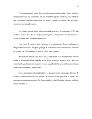 68 
Perguntadas quanto a esse fato, as mulheres miomectomizadas foram unânimes em responder que, até o momento em que receberam aquela orientação, desconheciam que os miomas poderiam conduzi-las até mesmo à perda do útero e, por precaução, cumpriram a orientação médica. 
No entanto, mesmo tendo sido comprovada a recidiva dos sintomas, 57.3% das mulheres brancas e 81.9% das negras interromperam o tratamento e não retornaram ao Centro de Saúde até o momento da entrevista. 
Nos casos de recidiva dos sintomas, as miomectomias foram realizadas no Hospital São Paulo e no Hospital Ipiranga. A idade média dessas mulheres no momento da cirurgia era 29.0 anos para as brancas e 31.0 para as negras. 
As mulheres brancas que, nesse caso, submeteram-se à miomectomia estavam unidas e tinham dois filhos nascidos vivos. Entre as negras, somente uma estava em união, tendo igualmente dois nascidos vivos, a segunda não havia se unido anteriormente, assim como nunca havia engravidado. 
Se os dados acima são acalentadores no que concerne à manutenção do útero de mulheres jovens com quadro de miomas, de alguma forma agravados, o mesmo não acontece com aquelas nas quais foi diagnosticado a reincidência de miomas, conforme mostra a Tabela 18.  