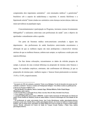 7 
compreendeu dois importantes seminários2 com renomados médicos3 e geneticistas4 brasileiros sob o aspecto da saúde/doença e raça/etnia. A anemia falciforme e a hipertensão arterial5 foram citadas nos seminários como doenças raciais-étnicas, dada sua maior prevalência na população negra. 
Concomitantemente à participação no Programa, iniciamos extenso levantamento bibliográfico6 e realizamos entrevistas com profissionais de saúde7 com o objetivo de aprofundar o entendimento sobre a questão. 
Em parte da literatura médica norte-americana consultada e alguns dos depoimentos dos profissionais de saúde brasileiros entrevistados encontramos a afirmação de que as mulheres negras são mais predispostas a desenvolver miomas uterinos do que as mulheres brancas, embora nem sempre, se explicasse a razão para esta suposta diferença. 
Em face destas colocações, reexaminamos os dados da referida pesquisa de campo, à procura de uma eventual diferença na proporção de miomas entre brancas e negras. Os resultados empíricos, entretanto, não confirmaram tal diferença, já que as proporções de miomas para mulheres negras e brancas foram praticamente as mesmas: 15.6% e 15.4%, respectivamente. 
2 Em janeiro de 1993, foi realizado o seminário "Etnia versus Biológico. No mês de dezembro do mesmo ano, foi realizado o seminário "Alcances e Limites da Predisposição biológica". Este último resultou na publicação dos Cadernos de Pesquisa CEBRAP, no 2 
3 José da Rocha Carvalheiro, Marco Antonio Zago, Miriam Ribeiro, Pedro Paulo Roque Monteleone, entre outros. 
4 Carla Franchi Pinto, Crodowaldo Pavan, Eliane Azevedo, Mara H. Hutz, Oswaldo Frota Pessoa. 
5. A esse respeito ver ZAGO, 1994. 
6. A pesquisa bibliográfica deu-se junto a BIREME - Centro Latino-Americano de Informação em Ciências da Saúde, Escola Paulista de Medicina, Escola de Saúde Pública e Escola de Enfermagem da Universidade de São Paulo. 
7. Os profissionais de saúde entrevistados foram: José Carlos Riechelmann, médico ginecologista-obstetra, terapeuta sexual; Luiz Claudio Dacca, médico ginecologista-obstetra, do Centro de Saúde de Vargem Grande Paulista; Alice de Paula Souza, especialista em Saúde Pública do Centro de Saúde de Vargem Grande Paulista; Jussara Marchi, enfermeira do Centro de Saúde de Vargem Grande Paulista e Dulce Sena, médica ginecologista-obstetra.  