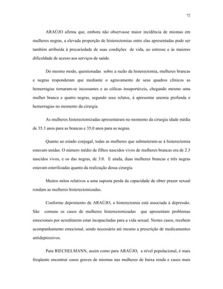 72 
ARAÚJO afirma que, embora não observasse maior incidência de miomas em mulheres negras, a elevada proporção de histerectomias entre elas apresentadas pode ser também atribuída à precariedade de suas condições de vida, ao estresse e às maiores dificuldade de acesso aos serviços de saúde. 
Do mesmo modo, questionadas sobre a razão da histerectomia, mulheres brancas e negras responderam que mediante o agravamento de seus quadros clínicos as hemorragias tornaram-se incessantes e as cólicas insuportáveis, chegando mesmo uma mulher branca e quatro negras, segundo seus relatos, à apresentar anemia profunda e hemorragias no momento da cirurgia. 
As mulheres histerectomizadas apresentaram no momento da cirurgia idade média de 35.3 anos para as brancas e 35.0 anos para as negras. 
Quanto ao estado conjugal, todas as mulheres que submeteram-se à histerectomia estavam unidas. O número médio de filhos nascidos vivos de mulheres brancas era de 2.3 nascidos vivos, e os das negras, de 3.0. E ainda, duas mulheres brancas e três negras estavam esterilizadas quanto da realização dessa cirurgia. 
Muitos mitos relativos a uma suposta perda da capacidade de obter prazer sexual rondam as mulheres histerectomizadas. 
Conforme depoimento de ARAÚJO, a histerectomia está associada à depressão. São comuns os casos de mulheres histerectomizadas que apresentam problemas emocionais por acreditarem estar incapacitadas para a vida sexual. Nestes casos, recebem acompanhamento emocional, sendo necessário até mesmo a prescrição de medicamentos antidepressivos. 
Para RIECHELMANN, assim como para ARAÚJO, a nível populacional, é mais freqüente encontrar casos graves de miomas nas mulheres de baixa renda e casos mais  