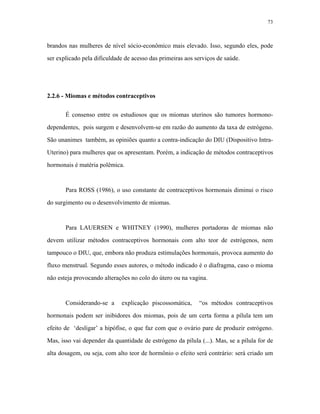73 
brandos nas mulheres de nível sócio-econômico mais elevado. Isso, segundo eles, pode ser explicado pela dificuldade de acesso das primeiras aos serviços de saúde. 
2.2.6 - Miomas e métodos contraceptivos 
É consenso entre os estudiosos que os miomas uterinos são tumores hormono- dependentes, pois surgem e desenvolvem-se em razão do aumento da taxa de estrógeno. São unanimes também, as opiniões quanto a contra-indicação do DIU (Dispositivo Intra- Uterino) para mulheres que os apresentam. Porém, a indicação de métodos contraceptivos hormonais é matéria polêmica. 
Para ROSS (1986), o uso constante de contraceptivos hormonais diminui o risco do surgimento ou o desenvolvimento de miomas. 
Para LAUERSEN e WHITNEY (1990), mulheres portadoras de miomas não devem utilizar métodos contraceptivos hormonais com alto teor de estrógenos, nem tampouco o DIU, que, embora não produza estimulações hormonais, provoca aumento do fluxo menstrual. Segundo esses autores, o método indicado é o diafragma, caso o mioma não esteja provocando alterações no colo do útero ou na vagina. 
Considerando-se a explicação piscossomática, “os métodos contraceptivos hormonais podem ser inibidores dos miomas, pois de um certa forma a pílula tem um efeito de ‘desligar’ a hipófise, o que faz com que o ovário pare de produzir estrógeno. Mas, isso vai depender da quantidade de estrógeno da pílula (...). Mas, se a pílula for de alta dosagem, ou seja, com alto teor de hormônio o efeito será contrário: será criado um  