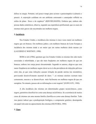 78 
defesa ou ataque. Portanto, terá pouco tempo para acionar o parassimpático (calmaria e prazer). A exposição cotidiana em um ambiente estressante e ameaçador refletirá na esfera do plano físico e do orgânico” (RIECHELMANN). Enfatiza que, embora não possua dados estatísticos, observa, segundo sua experiência profissional, que os casos de miomas mais graves são encontrados nas mulheres negras. 
2. Incidência 
Nos Estados Unidos, a incidência dos miomas é cinco vezes maior em mulheres negras que em brancas. Em mulheres judias e em mulheres brancas do Leste Europeu a incidência dos miomas tende a ser maior que em outras mulheres desta mesma cor (LAUERSEN E WHITNEY, 1990). 
ROSS et alii (1986), apontam que nos Estados Unidos os miomas têm sido muito associados à infertilidade, e que são mais freqüentes em mulheres negras do que em brancas, embora isto esteja pouco documentado. Segundo os autores, alega-se que essa maior freqüência em mulheres negras dever-se-ia à alta prevalência de infecções pélvicas entre elas, já que estas infecções causam irritação da parede uterina (no miométrio), provocando desenvolvimento anormal do útero. "...os miomas uterinos ocorrem mais comumente, nascem e se desenvolvem mais facilmente em mulheres negras do que em européias. No entanto, poucas são as informações a este respeito" (EGWUATU, 1989). 
A alta incidência dos miomas em determinados grupos raciais/étnicos, como negros, permitiria classificá-los como uma doença racial/étnica. Já a ocorrência de muitos casos de miomas em uma mesma família classifica-os como uma doença familiar. Tudo isso parece indicar que a predisposição biológica, o componente genético, desempenha um papel relevante no aparecimento dos miomas (OLIVEIRA, 1994). 
3. Tipos  