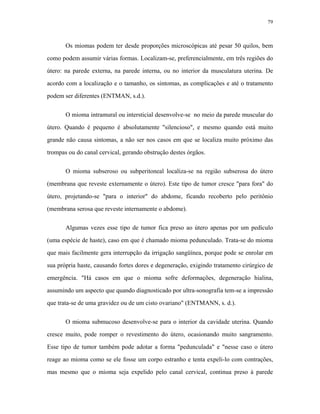 79 
Os miomas podem ter desde proporções microscópicas até pesar 50 quilos, bem como podem assumir várias formas. Localizam-se, preferencialmente, em três regiões do útero: na parede externa, na parede interna, ou no interior da musculatura uterina. De acordo com a localização e o tamanho, os sintomas, as complicações e até o tratamento podem ser diferentes (ENTMAN, s.d.). 
O mioma intramural ou intersticial desenvolve-se no meio da parede muscular do útero. Quando é pequeno é absolutamente "silencioso", e mesmo quando está muito grande não causa sintomas, a não ser nos casos em que se localiza muito próximo das trompas ou do canal cervical, gerando obstrução destes órgãos. 
O mioma subseroso ou subperitoneal localiza-se na região subserosa do útero (membrana que reveste externamente o útero). Este tipo de tumor cresce "para fora" do útero, projetando-se "para o interior" do abdome, ficando recoberto pelo peritônio (membrana serosa que reveste internamente o abdome). 
Algumas vezes esse tipo de tumor fica preso ao útero apenas por um pedículo (uma espécie de haste), caso em que é chamado mioma pedunculado. Trata-se do mioma que mais facilmente gera interrupção da irrigação sangüínea, porque pode se enrolar em sua própria haste, causando fortes dores e degeneração, exigindo tratamento cirúrgico de emergência. "Há casos em que o mioma sofre deformações, degeneração hialina, assumindo um aspecto que quando diagnosticado por ultra-sonografia tem-se a impressão que trata-se de uma gravidez ou de um cisto ovariano" (ENTMANN, s. d.). 
O mioma submucoso desenvolve-se para o interior da cavidade uterina. Quando cresce muito, pode romper o revestimento do útero, ocasionando muito sangramento. Esse tipo de tumor também pode adotar a forma "pedunculada" e "nesse caso o útero reage ao mioma como se ele fosse um corpo estranho e tenta expeli-lo com contrações, mas mesmo que o mioma seja expelido pelo canal cervical, continua preso à parede  