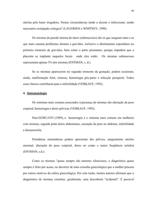 80 
uterina pela haste irrigadora. Nestas circunstâncias tende a ulcerar e infeccionar, sendo necessário extirpação cirúrgica" (LAUERSEN e WHITNEY, 1990). 
Os miomas da parede interna do útero (submucosos) são os que sangram mais e os que mais causam problemas durante a gravidez, inclusive o abortamento espontâneo no primeiro trimestre da gravidez, bem como o parto prematuro, porque impedem que a placenta se implante naqueles locais onde eles estão. Os miomas submucosos representam apenas 5% dos miomas (ENTMAN, s. d.). 
Se os miomas aparecerem no segundo trimestre da gestação, podem ocasionar, ainda, malformação fetal, estresse, hemorragia pós-parto e infecção puerperal. Todos esses fatores contribuem para a infertilidade (VERKAUF, 1992). 
4. Sintomatologia 
Os sintomas mais comuns associados à presença de miomas são alteração de peso corporal, hemorragia e dores pélvicas (VERKAUF, 1992). 
Para EGWUATU (1989), a hemorragia é o sintoma mais comum em mulheres com miomas, seguida pelas dores abdominais, sensação de peso no abdome, infertilidade e dismenorréia. 
Portadoras sintomáticas podem apresentar dor pélvica, sangramento uterino anormal, alteração do peso corporal, dores no corpo e maior freqüência urinária (ENTMAN, s.d.). 
Como os miomas "quase sempre são tumores silenciosos, o diagnóstico quase sempre é feito por acaso, no decorrer de uma consulta ginecológica que a mulher procura por outros motivos da esfera ginecológica. Por esta razão, muitos autores afirmam que o diagnóstico de miomas constitui, geralmente, uma descoberta "acidental". É possível  
