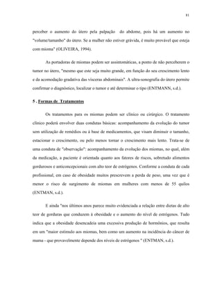 81 
perceber o aumento do útero pela palpação do abdome, pois há um aumento no "volume/tamanho" do útero. Se a mulher não estiver grávida, é muito provável que esteja com mioma" (OLIVEIRA, 1994). 
As portadoras de miomas podem ser assintomáticas, a ponto de não perceberem o tumor no útero, "mesmo que este seja muito grande, em função do seu crescimento lento e da acomodação gradativa das vísceras abdominais". A ultra-sonografia do útero permite confirmar o diagnóstico, localizar o tumor e até determinar o tipo (ENTMANN, s.d.). 
5 . Formas de Tratamentos 
Os tratamentos para os miomas podem ser clínico ou cirúrgico. O tratamento clínico poderá envolver duas condutas básicas: acompanhamento da evolução do tumor sem utilização de remédios ou à base de medicamentos, que visam diminuir o tamanho, estacionar o crescimento, ou pelo menos tornar o crescimento mais lento. Trata-se de uma conduta de "observação": acompanhamento da evolução dos miomas, no qual, além da medicação, a paciente é orientada quanto aos fatores de riscos, sobretudo alimentos gordurosos e anticoncepcionais com alto teor de estrógenos. Conforme a conduta de cada profissional, em caso de obesidade muitos prescrevem a perda de peso, uma vez que é menor o risco de surgimento de miomas em mulheres com menos de 55 quilos (ENTMAN, s.d.). 
E ainda "nos últimos anos parece muito evidenciada a relação entre dietas de alto teor de gorduras que conduzem à obesidade e o aumento do nível de estrógenos. Tudo indica que a obesidade desencadeia uma excessiva produção de hormônios, que resulta em um "maior estímulo aos miomas, bem como um aumento na incidência do câncer de mama - que provavelmente depende dos níveis de estrógenos " (ENTMAN, s.d.).  