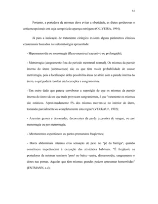82 
Portanto, a portadora de miomas deve evitar a obesidade, as dietas gordurosas e anticoncepcionais em cuja composição apareça estrógeno (OLIVEIRA, 1994). 
Já para a indicação de tratamento cirúrgico existem alguns parâmetros clínicos consensuais baseados na sintomatologia apresentada: 
- Hipermenorréia ou menorragia (fluxo menstrual excessivo ou prolongado); 
- Metrorragia (sangramento fora do período menstrual normal). Os miomas da parede interna do útero (submucosos) são os que têm maior probabilidade de causar metrorragia, pois a localização deles possibilita áreas de atrito com a parede interna do útero, o quê poderá resultar em lacerações e sangramentos. 
- Um outro dado que parece corroborar a suposição de que os miomas da parede interna do útero são os que mais provocam sangramentos, é que "raramente os miomas são estáticos. Aproximadamente 5% dos miomas movem-se no interior do útero, tomando parcialmente ou completamente esta região"(VERKAUF, 1992); 
- Anemias graves e demoradas, decorrentes da perda excessiva de sangue, ou por menorragia ou por metrorragia; 
- Abortamentos espontâneos ou partos prematuros freqüentes; 
- Dores abdominais intensas e/ou sensação de peso no "pé da barriga", quando constituem impedimento à execução das atividades habituais. "É freqüente as portadores de miomas sentirem 'peso' no baixo ventre, dismenorréia, sangramento e dores nas pernas. Aquelas que têm miomas grandes podem apresentar hemorróidas" (ENTMANN, s.d);  