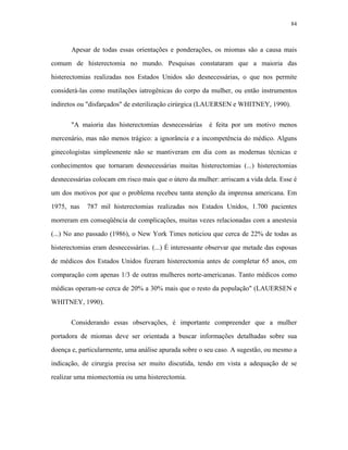 84 
Apesar de todas essas orientações e ponderações, os miomas são a causa mais comum de histerectomia no mundo. Pesquisas constataram que a maioria das histerectomias realizadas nos Estados Unidos são desnecessárias, o que nos permite considerá-las como mutilações iatrogênicas do corpo da mulher, ou então instrumentos indiretos ou "disfarçados" de esterilização cirúrgica (LAUERSEN e WHITNEY, 1990). 
"A maioria das histerectomias desnecessárias é feita por um motivo menos mercenário, mas não menos trágico: a ignorância e a incompetência do médico. Alguns ginecologistas simplesmente não se mantiveram em dia com as modernas técnicas e conhecimentos que tornaram desnecessárias muitas histerectomias (...) histerectomias desnecessárias colocam em risco mais que o útero da mulher: arriscam a vida dela. Esse é um dos motivos por que o problema recebeu tanta atenção da imprensa americana. Em 1975, nas 787 mil histerectomias realizadas nos Estados Unidos, 1.700 pacientes morreram em conseqüência de complicações, muitas vezes relacionadas com a anestesia (...) No ano passado (1986), o New York Times noticiou que cerca de 22% de todas as histerectomias eram desnecessárias. (...) É interessante observar que metade das esposas de médicos dos Estados Unidos fizeram histerectomia antes de completar 65 anos, em comparação com apenas 1/3 de outras mulheres norte-americanas. Tanto médicos como médicas operam-se cerca de 20% a 30% mais que o resto da população" (LAUERSEN e WHITNEY, 1990). 
Considerando essas observações, é importante compreender que a mulher portadora de miomas deve ser orientada a buscar informações detalhadas sobre sua doença e, particularmente, uma análise apurada sobre o seu caso. A sugestão, ou mesmo a indicação, de cirurgia precisa ser muito discutida, tendo em vista a adequação de se realizar uma miomectomia ou uma histerectomia.  