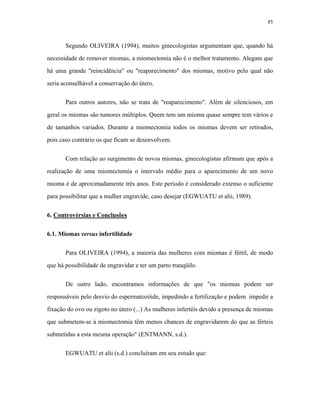 85 
Segundo OLIVEIRA (1994), muitos ginecologistas argumentam que, quando há necessidade de remover miomas, a miomectomia não é o melhor tratamento. Alegam que há uma grande "reincidência" ou "reaparecimento" dos miomas, motivo pelo qual não seria aconselhável a conservação do útero. 
Para outros autores, não se trata de "reaparecimento". Além de silenciosos, em geral os miomas são tumores múltiplos. Quem tem um mioma quase sempre tem vários e de tamanhos variados. Durante a miomectomia todos os miomas devem ser retirados, pois caso contrário os que ficam se desenvolvem. 
Com relação ao surgimento de novos miomas, ginecologistas afirmam que após a realização de uma miomectomia o intervalo médio para o aparecimento de um novo mioma é de aproximadamente três anos. Este período é considerado extenso o suficiente para possibilitar que a mulher engravide, caso desejar (EGWUATU et alii, 1989). 
6. Controvérsias e Conclusões 
6.1. Miomas versus infertilidade 
Para OLIVEIRA (1994), a maioria das mulheres com miomas é fértil, de modo que há possibilidade de engravidar e ter um parto tranqüilo. 
De outro lado, encontramos informações de que "os miomas podem ser responsáveis pelo desvio do espermatozóide, impedindo a fertilização e podem impedir a fixação do ovo ou zigoto no útero (...) As mulheres infertéis devido a presença de miomas que submetem-se à miomectomia têm menos chances de engravidarem do que as férteis submetidas a esta mesma operação" (ENTMANN, s.d.). 
EGWUATU et alii (s.d.) concluíram em seu estudo que:  