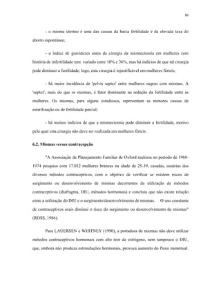 86 
- o mioma uterino é uma das causas da baixa fertilidade e da elevada taxa do aborto espontâneo; 
- o índice de gravidezes antes da cirurgia da miomectomia em mulheres com história de infertilidade tem variado entre 10% e 36%, mas há indícios de que tal cirurgia pode diminuir a fertilidade; logo, esta cirurgia é injustificável em mulheres férteis; 
- há maior incidência de 'pelvis septcs' entre mulheres negras com miomas. A 'septcs', mais do que os miomas, é fator dominante na redução da fertilidade entre as mulheres. Os miomas, para alguns estudiosos, representam as menores causas de esterilização ou de fertilidade parcial; 
- há muitos indícios de que a miomectomia pode diminuir a fertilidade, motivo pelo qual esta cirurgia não deve ser realizada em mulheres férteis. 
6.2. Miomas versus contracepção 
"A Associação de Planejamento Familiar de Oxford realizou no período de 1968- 1974 pesquisa com 17.032 mulheres brancas na idade de 25-39, casadas, usuárias dos diversos métodos contraceptivos, com o objetivo de verificar se existem riscos de surgimento ou desenvolvimento de miomas decorrentes da utilização de métodos contraceptivos (diafragma, DIU, métodos hormonais) e concluiu que não existe relação entre a utilização do DIU e o surgimento/desenvolvimento de miomas. O uso constante de contraceptivos orais diminui o risco do surgimento ou desenvolvimento de miomas" (ROSS, 1986). 
Para LAUERSEN e WHITNEY (1990), a portadora de miomas não deve utilizar métodos contraceptivos hormonais com alto teor de estrógeno, nem tampouco o DIU, que, embora não produza estimulações hormonais, provoca aumento do fluxo menstrual.  