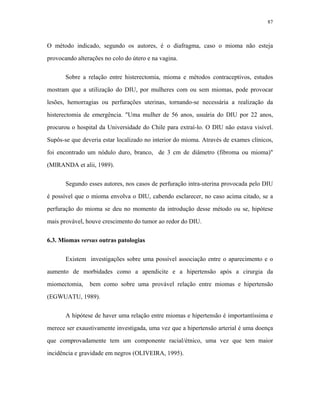 87 
O método indicado, segundo os autores, é o diafragma, caso o mioma não esteja provocando alterações no colo do útero e na vagina. 
Sobre a relação entre histerectomia, mioma e métodos contraceptivos, estudos mostram que a utilização do DIU, por mulheres com ou sem miomas, pode provocar lesões, hemorragias ou perfurações uterinas, tornando-se necessária a realização da histerectomia de emergência. "Uma mulher de 56 anos, usuária do DIU por 22 anos, procurou o hospital da Universidade do Chile para extraí-lo. O DIU não estava visível. Supôs-se que deveria estar localizado no interior do mioma. Através de exames clínicos, foi encontrado um nódulo duro, branco, de 3 cm de diâmetro (fibroma ou mioma)" (MIRANDA et alii, 1989). 
Segundo esses autores, nos casos de perfuração intra-uterina provocada pelo DIU é possível que o mioma envolva o DIU, cabendo esclarecer, no caso acima citado, se a perfuração do mioma se deu no momento da introdução desse método ou se, hipótese mais provável, houve crescimento do tumor ao redor do DIU. 
6.3. Miomas versus outras patologias 
Existem investigações sobre uma possível associação entre o aparecimento e o aumento de morbidades como a apendicite e a hipertensão após a cirurgia da miomectomia, bem como sobre uma provável relação entre miomas e hipertensão (EGWUATU, 1989). 
A hipótese de haver uma relação entre miomas e hipertensão é importantíssima e merece ser exaustivamente investigada, uma vez que a hipertensão arterial é uma doença que comprovadamente tem um componente racial/étnico, uma vez que tem maior incidência e gravidade em negros (OLIVEIRA, 1995).  