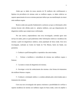 9 
Ainda que os dados da nossa amostra de 56 mulheres não confirmassem a hipótese da prevalência de miomas entre as mulheres negras, os dados relativos ao suposto aparecimento de novos miomas pareciam indicar que sua manifestação era maior entre mulheres negras. 
Restava ainda uma questão fundamental a esclarecer, já que as informações sobre miomas haviam sido obtidas junto às próprias mulheres, sem que dispuséssemos de diagnóstico médico que comprovasse a informação. 
Por este motivo, empreendemos uma nova investigação, centrada agora num serviço de saúde, junto ao qual poderíamos obter informações relativas à incidência dos miomas a partir de diagnósticos médicos, numa população de baixa renda. Esta nova investigação, realizada no Centro de Saúde de Vila Morais, bairro da Saúde, nos permitiria: 
1 - Conhecer o perfil demográfico e reprodutivo das entrevistadas; 
2 - Estimar a incidência e reincidência de miomas nas mulheres negras e brancas; 
3 - Levantar os meios de diagnóstico de miomas; 
4 - Investigar o nível de conhecimento dos miomas e das formas de tratamentos das mulheres brancas e negras; 
5 - Conhecer a orientação médica e a conduta adotada pelas entrevistadas para o tratamento dos miomas; 
Com essa nova investigação não apenas criaríamos a possibilidade de verificar a suposta incidência de miomas em mulheres negras de baixa renda, como de ampliar o  