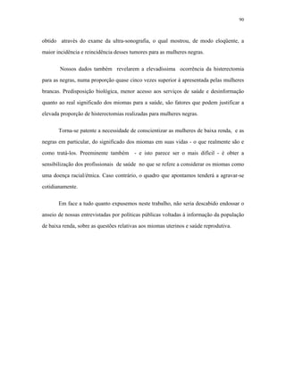 90 
obtido através do exame da ultra-sonografia, o qual mostrou, de modo eloqüente, a maior incidência e reincidência desses tumores para as mulheres negras. 
Nossos dados também revelarem a elevadíssima ocorrência da histerectomia para as negras, numa proporção quase cinco vezes superior à apresentada pelas mulheres brancas. Predisposição biológica, menor acesso aos serviços de saúde e desinformação quanto ao real significado dos miomas para a saúde, são fatores que podem justificar a elevada proporção de histerectomias realizadas para mulheres negras. 
Torna-se patente a necessidade de conscientizar as mulheres de baixa renda, e as negras em particular, do significado dos miomas em suas vidas - o que realmente são e como tratá-los. Preeminente também - e isto parece ser o mais difícil - é obter a sensibilização dos profissionais de saúde no que se refere a considerar os miomas como uma doença racial/étnica. Caso contrário, o quadro que apontamos tenderá a agravar-se cotidianamente. 
Em face a tudo quanto expusemos neste trabalho, não seria descabido endossar o anseio de nossas entrevistadas por políticas públicas voltadas à informação da população de baixa renda, sobre as questões relativas aos miomas uterinos e saúde reprodutiva.  