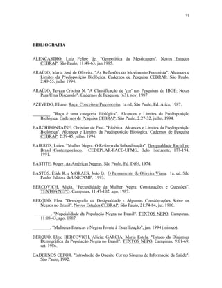 91 
BIBLIOGRAFIA 
ALENCASTRO, Luiz Felipe de. "Geopolítica da Mestiçagem". Novos Estudos CEBRAP. São Paulo, 11:49-63, jan.1985. 
ARAÚJO, Maria José de Oliveira. "As Reflexões do Movimento Feminista". Alcances e Limites da Predisposição Biológica. Cadernos de Pesquisa CEBRAP. São Paulo, 2:49-55, julho 1994. 
ARAÚJO, Tereza Cristina N. "A Classificação de 'cor' nas Pesquisas do IBGE: Notas Para Uma Discussão". Cadernos de Pesquisa, (63), nov. 1987. 
AZEVEDO, Eliane. Raça: Conceito e Preconceito. 1a.ed, São Paulo, Ed. Ática, 1987. 
________. "Raça é uma categoria Biológica". Alcances e Limites da Predisposição Biológica. Cadernos de Pesquisa CEBRAP. São Paulo, 2:27-32, julho, 1994. 
BARCHIFONTAINE, Christian de Paul. "Bioética: Alcances e Limites da Predisposição Biológica". Alcances e Limites da Predisposição Biológica. Cadernos de Pesquisa CEBRAP. 2:39-45, julho, 1994. 
BAIRROS, Luiza. "Mulher Negra: O Reforço da Subordinação". Desigualdade Racial no Brasil Contemporâneo. CEDEPLAR-FACE-UFMG, Belo Horizonte, 177-194, 1991. 
BASTITE, Roger. As Américas Negras. São Paulo, Ed. Difel, 1974. 
BASTOS, Élide R. e MORAES, João Q. O Pensamento de Oliveira Viana. 1a. ed. São Paulo, Editora da UNICAMP, 1993. 
BERCOVICH, Alícia. “Fecundidade da Mulher Negra: Constatações e Questões”. TEXTOS NEPO. Campinas, 11:47-102, ago. 1987. 
BERQUÓ, Elza. "Demografia da Desigualdade - Algumas Considerações Sobre os Negros no Brasil". Novos Estudos CEBRAP, São Paulo, 21:74-84, jul. 1980. 
________. "Nupcialidade da População Negra no Brasil". TEXTOS NEPO. Campinas, 11:08-43, ago. 1987. 
________. "Mulheres Brancas e Negras Frente à Esterilização", jan. 1994 (mimeo). 
BERQUÓ, Elza; BERCOVICH, Alícia; GARCIA, Maria Estela. "Estudo da Dinâmica Demográfica da População Negra no Brasil". TEXTOS NEPO. Campinas, 9:01-69, set. 1986. 
CADERNOS CEFOR. "Introdução do Quesito Cor no Sistema de Informação da Saúde". São Paulo, 1992.  