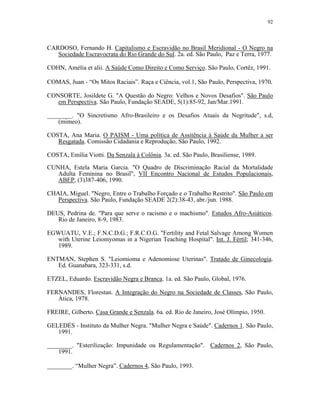 92 
CARDOSO, Fernando H. Capitalismo e Escravidão no Brasil Meridional - O Negro na Sociedade Escravocrata do Rio Grande do Sul. 2a. ed. São Paulo, Paz e Terra, 1977. 
COHN, Amélia et alii. A Saúde Como Direito e Como Serviço. São Paulo, Cortêz, 1991. 
COMAS, Juan - “Os Mitos Raciais”. Raça e Ciência, vol.1, São Paulo, Perspectiva, 1970. 
CONSORTE, Josildete G. "A Questão do Negro: Velhos e Novos Desafios". São Paulo em Perspectiva. São Paulo, Fundação SEADE, 5(1):85-92, Jan/Mar.1991. 
________. "O Sincretismo Afro-Brasileiro e os Desafios Atuais da Negritude", s.d, (mimeo). 
COSTA, Ana Maria. O PAISM - Uma política de Assitência à Saúde da Mulher a ser Resgatada. Comissão Cidadania e Reprodução, São Paulo, 1992. 
COSTA, Emília Viotti. Da Senzala à Colônia. 3a. ed. São Paulo, Brasiliense, 1989. 
CUNHA, Estela Maria Garcia. "O Quadro de Discriminação Racial da Mortalidade Adulta Feminina no Brasil", VII Encontro Nacional de Estudos Populacionais, ABEP, (3)387-406, 1990. 
CHAIA, Miguel. "Negro, Entre o Trabalho Forçado e o Trabalho Restrito". São Paulo em Perspectiva. São Paulo, Fundação SEADE 2(2):38-43, abr./jun. 1988. 
DEUS, Pedrina de. "Para que serve o racismo e o machismo". Estudos Afro-Asiáticos. Rio de Janeiro, 8-9, 1983. 
EGWUATU, V.E.; F.N.C.D.G.; F.R.C.O.G. "Fertility and Fetal Salvage Among Women with Uterine Leiomyomas in a Nigerian Teaching Hospital". Int. J. Fértil; 341-346, 1989. 
ENTMAN, Stephen S. "Leiomioma e Adenomiose Uterinas". Tratado de Ginecologia. Ed. Guanabara, 323-331, s.d. 
ETZEL, Eduardo. Escravidão Negra e Branca. 1a. ed. São Paulo, Global, 1976. 
FERNANDES, Florestan. A Integração do Negro na Sociedade de Classes, São Paulo, Àtica, 1978. 
FREIRE, Gilberto. Casa Grande e Senzala. 6a. ed. Rio de Janeiro, José Olímpio, 1950. 
GELEDÉS - Instituto da Mulher Negra. "Mulher Negra e Saúde". Cadernos 1. São Paulo, 1991. 
________. "Esterilização: Impunidade ou Regulamentação". Cadernos 2, São Paulo, 1991. 
________. “Mulher Negra”. Cadernos 4, São Paulo, 1993.  