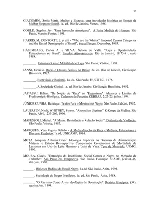 93 
GIACOMINI, Sonia Maria. Mulher e Escrava: uma introdução histórica ao Estudo da Mulher Negra no Brasil. 1a. ed. Rio de Janeiro, Vozes, 1988. 
GOULD, Stephen Jay. "Uma Invenção Americana". A Falsa Medida do Homem. São Paulo, Martins Fontes, 1991. 
HARRIS, M; CONSORTE, J; et alii - "Who are the Whites?: Imposed Census Categories and the Racial Demography of Brazil", Social Forces, December, 1993. 
HASEMBALG, Carlos A. e SILVA, Nelson do Valle. "Raça e Oportunidades Educacionais no Brasil". Estudos Afro-Asiáticos. Rio de Janeiro, 18:73-91, maio 1988. 
________. Estrutura Racial, Mobilidade e Raça. São Paulo, Vértice, 1988. 
IANNI, Octavio. Raças e Classes Sociais no Brasil, 2a. ed. Rio de Janeiro, Civilização Brasileira, 1972. 
________. Escravidão e Racismo. 1a. ed. São Paulo, HUCITEC, 1978. 
________. A Sociedade Global. 1a. ed. Rio de Janeiro, Civilização Brasileira, 1992. 
JAPIASSU, Hilton. "Da Noção de "Raça" ao "Eugenismo". Alcances e Limites da Predisposição Biológica. Cadernos de Pesquisa CEBRAP, 2:23-25, julho, 1994. 
JÚNIOR CUNHA, Henrique. Textos Para o Movimento Negro. São Paulo, Edicon, 1992. 
LAUERSEN, Niels; WHITNEY, Steven. "Anomalias Uterinas". O Corpo da Mulher. São Paulo, Abril, 239-260, 1990. 
MAFESSOLI, Michel. "A Massa: Resistência e Relação Social", Dinâmica da Violência. São Paulo, Vértice, 1987. 
MARQUES, Vera Regina Beltrão - A Medicalização da Raça - Médicos, Educadores e Discurso Eugênico, 1a.ed, UNICAMP, 1994. 
MOTA, Joaquim Antonio Cesar. Ideologia Implícita no Discurso da Amamentação Materna e Estudo Retrospectivo Comparando Crescimento de Morbidade de Lactentes em Uso de Leite Humano e Leite de Vaca. Tese de Mestrado, UFMG, 1990. 
MOURA, Clóvis. "Estratégia do Imobilismo Social Contra o Negro no Mercado de Trabalho". São Paulo em Perspectiva. São Paulo, Fundação SEADE, (2)2:44-46, abr./jun., 1988. . Dialética Radical do Brasil Negro. 1a.ed. São Paulo, Anita, 1994. 
_______. Sociologia do Negro Brasileiro. 1a. ed. São Paulo, Ática, 1988. 
_______. "O Racismo Como Arma ideológica de Dominação". Revista Princípios, (34), ago/set./out. 1994.  