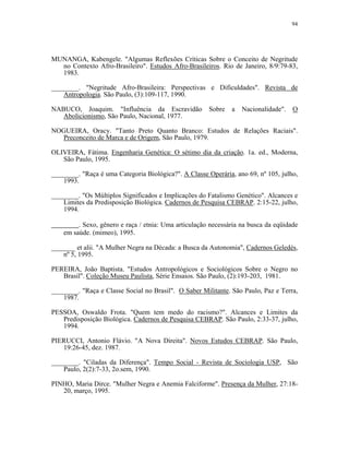 94 
MUNANGA, Kabengele. "Algumas Reflexões Críticas Sobre o Conceito de Negritude no Contexto Afro-Brasileiro". Estudos Afro-Brasileiros. Rio de Janeiro, 8/9:79-83, 1983. 
________. "Negritude Afro-Brasileira: Perspectivas e Dificuldades". Revista de Antropologia. São Paulo, (3):109-117, 1990. 
NABUCO, Joaquim. "Influência da Escravidão Sobre a Nacionalidade". O Abolicionismo, São Paulo, Nacional, 1977. 
NOGUEIRA, Oracy. "Tanto Preto Quanto Branco: Estudos de Relações Raciais". Preconceito de Marca e de Origem, São Paulo, 1979. 
OLIVEIRA, Fátima. Engenharia Genética: O sétimo dia da criação. 1a. ed., Moderna, São Paulo, 1995. 
________. "Raça é uma Categoria Biológica?". A Classe Operária, ano 69, nº 105, julho, 1993. 
________. "Os Múltiplos Significados e Implicações do Fatalismo Genético". Alcances e Limites da Predisposição Biológica. Cadernos de Pesquisa CEBRAP. 2:15-22, julho, 1994. . Sexo, gênero e raça / etnia: Uma articulação necessária na busca da eqüidade em saúde. (mimeo), 1995. 
_______ et alii. "A Mulher Negra na Década: a Busca da Autonomia", Cadernos Geledés, nº 5, 1995. 
PEREIRA, João Baptista. "Estudos Antropológicos e Sociológicos Sobre o Negro no Brasil". Coleção Museu Paulista, Série Ensaios. São Paulo, (2):193-203, 1981. 
________. "Raça e Classe Social no Brasil". O Saber Militante. São Paulo, Paz e Terra, 1987. 
PESSOA, Oswaldo Frota. "Quem tem medo do racismo?". Alcances e Limites da Predisposição Biológica. Cadernos de Pesquisa CEBRAP. São Paulo, 2:33-37, julho, 1994. 
PIERUCCI, Antonio Flávio. "A Nova Direita". Novos Estudos CEBRAP. São Paulo, 19:26-45, dez. 1987. 
________. "Ciladas da Diferença". Tempo Social - Revista de Sociologia USP, São Paulo, 2(2):7-33, 2o.sem, 1990. 
PINHO, Maria Dirce. "Mulher Negra e Anemia Falciforme". Presença da Mulher, 27:18- 20, março, 1995.  