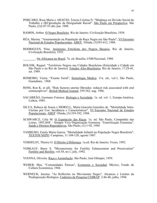 95 
PORCARO, Rosa Maria e ARAÚJO, Tereza Cristina N. "Mudança na Divisão Social do Trabalho e (RE)produção da Desigualade Racial". São Paulo em Perspectiva. São Paulo, (2)2:47-53 abr./jun. 1988. 
RAMOS, Arthur. O Negro Brasileiro. Rio de Janeiro. Civilização Brasileira, 1934. 
RÉA, Marina. "Amamentação na População da Raça Negra em São Paulo", VI Encontro Nacional de Estudos Populacionais, ABEP, Olinda, (3)393-412, 1988. 
RODRIGUES, Nina. Animismo Fetichista dos Negros Baianos, Rio de Janeiro, Civilização Brasileira, 1935. 
________. Os Africanos no Brasil. 7a. ed. Brasília, UNB/Nacional, 1988. 
ROLNIK, Raquel. "Territórios Negros nas Cidades Brasileiras (Etnicidade e Cidade em São Paulo e no Rio de Janeiro). Estudos Afro-Brasileiros, Rio de Janeiro, 17:29-41, set. 1989. 
ROMEIRO, Vieira. “Exame Geral”, Semiologia Médica. 11a. ed., vol.1, São Paulo, Guanabara, 1968. 
ROSS, Ron K. et alli. "Risk factores uterine fibroides: reducet risk associated with oral contraceptives". British Medical Journal, 359-362, aug. 1986. 
SACARRÃO, Germano Fonseca. Biologia e Sociedade. 1a. ed. vol. 1, Europa-América, Lisboa, 1989. 
SILVA, Rebeca de Souza e MORELL, Maria Graciela Gonzáles de. "Mortalidade Intra- Uterina por Cor: Incidência e Características". VI Encontro Nacional de Estudos Populacionais, ABEP Olinda, (3):359-392, 1988. 
SCHWARCZ, Lilia M. O Espetáculo das Raças. 1a. ed. São Paulo, Companhia das Letras, 1993.SOF - Sempre Viva Organização Feminina. "Esterilização Feminina". Saúde e Direitos Reprodutivos, São Paulo, (1):1-92, 1994 
TAMBURO, Estela Maria Garcia. "Mortalidade Infantil na População Negra Brasileira". TEXTOS NEPO. Campinas, 11:104-128, agosto 1987. 
VERHELST, Thierry G. O Direito à Diferença. 1a.ed. Rio de Janeiro, Vozes, 1992. 
VERKAUF, Barry S. "Myomectomy for Fertility Enhancement and Preservation" Fertility and Sterility; vol.58, no.1, july, 1992. 
VIANNA, Oliveira. Raça e Assimilação. São Paulo, José Olímpio, 1959. 
WEBER, Max. "Comunidades Étnicas", Economia y Sociedad. México, Fondo de Cultura Económica, 1944. 
WERNECK, Jurema. "As Reflexões no Movimento Negro". Alcances e Limites da Predisposição Biológica. Cadernos de Pesquisa CEBRAP. 2:46-48, julho, 1994.  