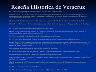 Reseña Historica de Veracruz E n 1518 el capitán español Juan de Grijalva arriba al islote que llamó San Juan de Ulúa.  La Villa Rica de la Vera Cruz fue fundada por el conquistador español Hernán Cortés, el 22 de abril de 1519 en las playas que se encontraban frente al islote de San Juan de Ulúa, llamadas Chalchihuecan; sus primeros alcaldes fueron Francisco de Montejo y Alonso Hernández de Portocarrero.  El emperador Carlos V, otorga mediante cedula real el escudo de armas a la Villa Rica de la Veracruz el 14 de julio de 1523.  Mas tarde en 1524 Veracruz volvió a cambiar de asentamientos hacia donde hoy se encuentra la Antigua, a orillas del río Huitzilapan.  En 1535 arriba Antonio de Mendoza, primer Virrey de la Nueva España.  Durante los tres siglos de coloniaje la ciudad de Veracruz fue escenario de diversos acontecimientos entre los que destacan: los ataques de los Piratas que infestaban los mares en 1568.  En 1590 es construida la fortaleza de San Juan de Ulúa para la defensa de Veracruz.  En 1599 el rey Felipe II decretó que Veracruz fuese transferida de la Antigua a su primitivo y actual lugar de origen.  Iniciado el siglo XVII, la edificación tomo apreciable impulso, en 1608 se construyeron la casa de cabildo(hoy palacio municipal) y el convento de Nuestra Señora de la Merced, al tiempo que se continuaba la fortificación de San Juan de Ulúa y se iniciaba la obra del Hospital de nuestra Señora de Loreto.  Para defender el litoral de los piratas se funda en 1640 la armada de Barlovento.  En 1803 se inicia la construcción del camino de Veracruz a Xalapa, encomendándose la obra a Diego García Conde.  El Jornal Económico Mercantil de Veracruz es el primer periódico publicado en 1806.  El 8 de diciembre de 1816, el gobernador García Dávila, designa a Antonio López de Santa Anna como comandante de extra muros para batir a los insurgentes.  El 25 de septiembre de 1823, Veracruz es atacada por las tropas refugiadas en San Juan de Ulúa, bajo las órdenes de Francisco Lemaur.  En 1824 se funda como dulcería el Café La Parroquia.  En 1826 se le concede a Veracruz por primera vez el título de Heroica por su defensa en 1823.  