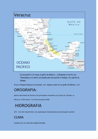 Veracruz: <br />Se encuentra a lo largo al golfo de México , colindando al norte con Tamaulipas y al oeste con puebla,san luis potosí e hidalgo .Su capital es Xalapa. <br />Al sur Chiapas Oaxaca al suroeste  con  tabasco este con el golfo de México  y al  <br />OROGRAFIA:<br />dentro del estado de Veracruz las principales montañas son el pico de  Orizaba  su<br />Altura es  5745 msnm. Y el cofre de perote 4250.<br /> HIDROGRAFIA<br />LOS  ríos más importantes  son papaluapan Coatzacoalcos panucotuxpan casones <br />CLIMA<br />Cuenta con un clima de calido húmedo <br />-751840-1842135<br />