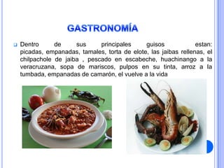    Dentro      de     sus     principales     guisos             estan:
    picadas, empanadas, tamales, torta de elote, las jaibas rellenas, el
    chilpachole de jaiba , pescado en escabeche, huachinango a la
    veracruzana, sopa de mariscos, pulpos en su tinta, arroz a la
    tumbada, empanadas de camarón, el vuelve a la vida
 