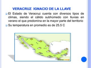  El Estado de Veracruz cuenta con diversos tipos de
  climas, siendo el cálido subhúmedo con lluvias en
  verano el que predomina en la mayor parte del territorio
 Su temperatura en promedio es de 25.5 C
 