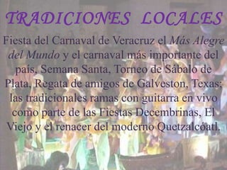 TRADICIONES LOCALES
Fiesta del Carnaval de Veracruz el Más Alegre
 del Mundo y el carnaval más importante del
   país, Semana Santa, Torneo de Sábalo de
Plata, Regata de amigos de Galveston, Texas;
 las tradicionales ramas con guitarra en vivo
  como parte de las Fiestas Decembrinas, El
 Viejo y el renacer del moderno Quetzalcóatl.
 