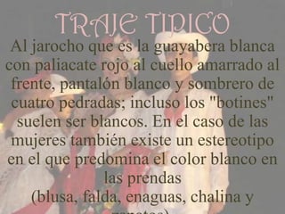 TRAJE TIPICO
 Al jarocho que es la guayabera blanca
con paliacate rojo al cuello amarrado al
 frente, pantalón blanco y sombrero de
 cuatro pedradas; incluso los "botines"
  suelen ser blancos. En el caso de las
 mujeres también existe un estereotipo
en el que predomina el color blanco en
               las prendas
    (blusa, falda, enaguas, chalina y
 