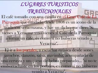 LUGARES TURISTICOS
            TRADICIONALES
El café tomado con una canilla en el Gran Café de La
Parroquia que fundado desde 1808 es un icono de la
  tradición veracruzana, y hay un dicho que dice: "Si
 vienes a Veracruz y no vienes al Café de la Parroquia
   a tomar un café, es como si no hubieras venido a
                          Veracruz".
   El ir a los portales, a escuchar música desde sones
  jarochos, danzón, salsa, marimba, acompañado de
una cerveza y un queso de hebra preparado... "si no te
emborrachaste en los portales, es como si no hubieras
                    venido a Veracruz".
 