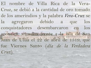 El nombre de Villa Rica de la Vera-
Cruz, se debió a la cantidad de oro tomado
de los amerindios y la palabra Vera-Cruz se
la agregaron debido a que los
conquistadores desembarcaron en los
arenales, situados frente a la isla de San
Juan de Ulúa el 22 de abril de 1519, que
fue Viernes Santo (día de la Verdadera
Cruz).
 