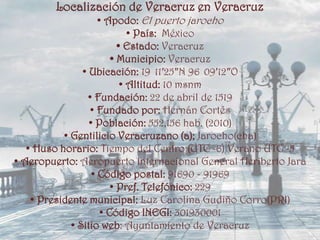 Localización de Veracruz en Veracruz
                    • Apodo: El puerto jarocho
                            • País: México
                         • Estado: Veracruz
                       • Municipio: Veracruz
                • Ubicación: 19 11′25″N 96 09′12″O
                          • Altitud: 10 msnm
                 • Fundación: 22 de abril de 1519
                  • Fundado por: Hernán Cortés
                  • Población: 552,156 hab. (2010)
           • Gentilicio Veracruzano (a); Jarocho(cha)
   • Huso horario: Tiempo del Centro (UTC -6) Verano UTC -5
• Aeropuerto: Aeropuerto Internacional General Heriberto Jara
                  • Código postal: 91690 - 91969
                       • Pref. Telefónico: 229
    • Presidente municipal: Luz Carolina Gudiño Corro(PRI)
                    • Código INEGI: 301930001
             • Sitio web: Ayuntamiento de Veracruz
 