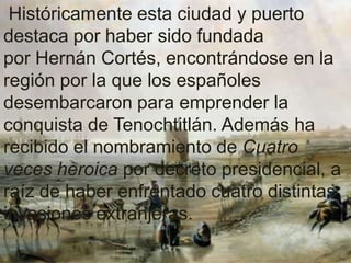 Históricamente esta ciudad y puerto
destaca por haber sido fundada
por Hernán Cortés, encontrándose en la
región por la que los españoles
desembarcaron para emprender la
conquista de Tenochtitlán. Además ha
recibido el nombramiento de Cuatro
veces heroica por decreto presidencial, a
raíz de haber enfrentado cuatro distintas
invasiones extranjeras.
 