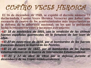 CUATRO VECES HEROICA
 El 16 de diciembre de 1948, se expidió el decreto número 73
declarándola Cuatro Veces Heroica Veracruz por haber sido
escenario de cuatro de los acontecimientos más importantes en
la defensa de la soberanía nacional; en los que la población
luchó heroicamente contra invasores extranjeros:
→El 18 de noviembre de 1825, con la rendición de las últimas
fuerzas españolas guarnecidas en la fortaleza de San Juan de
Ulúa.
→El 27 de noviembre de 1838, por el bombardeo de las fuerzas
francesas durante la Guerra de los Pasteles.
→El 22 de marzo de 1847, por el bombardeo de las fuerzas
estadounidenses en la Guerra de Intervención Estadounidense.
→El 21 y 22 de abril de 1914 por la defensa durante el
desembarco de las tropas estadounidenses.
 