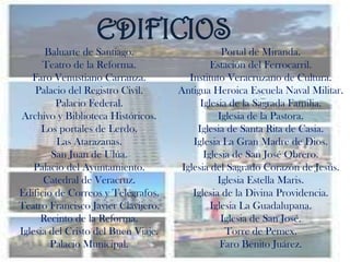 EDIFICIOS
       Baluarte de Santiago.                     Portal de Miranda.
      Teatro de la Reforma.                   Estación del Ferrocarril.
   Faro Venustiano Carranza.            Instituto Veracruzano de Cultura.
    Palacio del Registro Civil.      Antigua Heroica Escuela Naval Militar.
         Palacio Federal.                  Iglesia de la Sagrada Familia.
Archivo y Biblioteca Históricos.                Iglesia de la Pastora.
      Los portales de Lerdo.              Iglesia de Santa Rita de Casia.
         Las Atarazanas.                 Iglesia La Gran Madre de Dios.
        San Juan de Ulúa.                   Iglesia de San José Obrero.
    Palacio del Ayuntamiento.         Iglesia del Sagrado Corazón de Jesús.
      Catedral de Veracruz.                     Iglesia Estella Maris.
Edificio de Correos y Telégrafos.        Iglesia de la Divina Providencia.
Teatro Francisco Javier Clavijero.            Iglesia La Guadalupana.
     Recinto de la Reforma.                      Iglesia de San José.
Iglesia del Cristo del Buen Viaje.                Torre de Pemex.
        Palacio Municipal.                       Faro Benito Juárez.
 