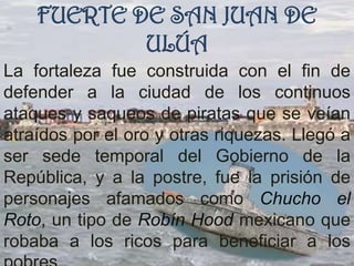 FUERTE DE SAN JUAN DE
            ULÚA
La fortaleza fue construida con el fin de
defender a la ciudad de los continuos
ataques y saqueos de piratas que se veían
atraídos por el oro y otras riquezas. Llegó a
ser sede temporal del Gobierno de la
República, y a la postre, fue la prisión de
personajes afamados como Chucho el
Roto, un tipo de Robín Hood mexicano que
robaba a los ricos para beneficiar a los
 