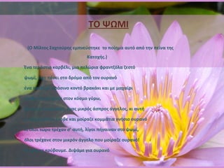 ΤΟ ΨΩΜΙ (Ο Μίλτος Σαχτούρης εμπνεύστηκε  το ποίημα αυτό από την πείνα της Κατοχής.)       Ένα τεράστιο καρβέλι, μια πελώρια φραντζόλα ζεστό  ψωμί, είχε πέσει στο δρόμο από τον ουρανό  ένα παιδί με πράσινο κοντό βρακάκι και με μαχαίρι  έκοβε και μοίραζε στον κόσμο γύρω,  όμως και μια μικρή, ένας μικρός άσπρος άγγελος, κι αυτή  μ’ ένα μαχαίρι έκοβε και μοίραζε κομμάτια γνήσιο ουρανό  κι όλοι τώρα τρέχαν σ’ αυτή, λίγοι πήγαιναν στο ψωμί,  όλοι τρέχανε στον μικρόν άγγελο που μοίραζε ουρανό! Ας μην το κρύβουμε. Διψάμε για ουρανό 