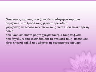 Oταν στους κάμπους που ξυπνούν τα ολόγυμνα κορίτσια θερίζουνε με τα ξανθά τους χέρια τα τριφύλλια γυρίζοντας τα πέρατα των ύπνων τους, πέστε μου είναι η τρελή ροδιά που βάζει ανύποπτη μες τα χλωρά πανέρια τους τα φώτα που ξεχειλίζει από κελαηδισμούς τα ονοματά τους - πέστε μου είναι η τρελή ροδιά που μάχεται τη συνεφιά του κόσμου; 