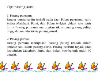 1. Pasang purnama
Pasang purnama itu terjadi pada saat Bulan purnama, yaitu
ketika Matahari, Bumi, dan Bulan terletak dalam satu garis
lurus. Pasang purnama merupakan siklus pasang yang paling
tinggi dalam satu siklus pasang-surut.
2. Pasang perbani
Pasang perbani merupakan pasang paling rendah dalam
periode satu siklus pasang-surut. Pasang perbani terjadi pada
kedudukan Matahari, Bumi, dan Bulan membentuk sudut 90
derajat.
Tipe pasang surut
 