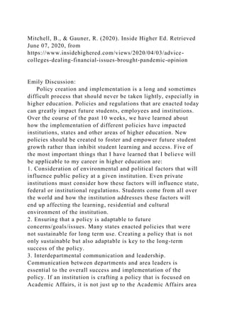 Mitchell, B., & Gauner, R. (2020). Inside Higher Ed. Retrieved
June 07, 2020, from
https://www.insidehighered.com/views/2020/04/03/advice-
colleges-dealing-financial-issues-brought-pandemic-opinion
Emily Discussion:
Policy creation and implementation is a long and sometimes
difficult process that should never be taken lightly, especially in
higher education. Policies and regulations that are enacted today
can greatly impact future students, employees and institutions.
Over the course of the past 10 weeks, we have learned about
how the implementation of different policies have impacted
institutions, states and other areas of higher education. New
policies should be created to foster and empower future student
growth rather than inhibit student learning and access. Five of
the most important things that I have learned that I believe will
be applicable to my career in higher education are:
1. Consideration of environmental and political factors that will
influence public policy at a given institution. Even private
institutions must consider how these factors will influence state,
federal or institutional regulations. Students come from all over
the world and how the institution addresses these factors will
end up affecting the learning, residential and cultural
environment of the institution.
2. Ensuring that a policy is adaptable to future
concerns/goals/issues. Many states enacted policies that were
not sustainable for long term use. Creating a policy that is not
only sustainable but also adaptable is key to the long-term
success of the policy.
3. Interdepartmental communication and leadership.
Communication between departments and area leaders is
essential to the overall success and implementation of the
policy. If an institution is crafting a policy that is focused on
Academic Affairs, it is not just up to the Academic Affairs area
 