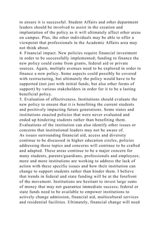 to ensure it is successful. Student Affairs and other department
leaders should be involved to assist in the creation and
implantation of the policy as it will ultimately affect other areas
on campus. Plus, the other individuals may be able to offer a
viewpoint that professionals in the Academic Affairs area may
not think about.
4. Financial impact. New policies require financial investment
in order to be successfully implemented; funding to finance the
new policy could come from grants, federal aid or private
sources. Again, multiple avenues need to be explored in order to
finance a new policy. Some aspects could possibly be covered
with restructuring, but ultimately the policy would have to be
supported (not just with initial funds, but also other forms of
support) by various stakeholders in order for it to be a lasting
beneficial policy.
5. Evaluation of effectiveness. Institutions should evaluate the
new policy to ensure that it is benefiting the current students
and positively impacting future generations. Some states and
institutions enacted policies that were never evaluated and
ended up hindering students rather than benefiting them.
Evaluations of the institution can also identify other issues or
concerns that institutional leaders may not be aware of.
As issues surrounding financial aid, access and diversity
continue to be discussed in higher education circles, policies
addressing these topics and concerns will continue to be crafted
and adapted. These areas continue to be a major concern for
many students, parents/guardians, professionals and employees;
more and more institutions are working to address the lack of
action with these specific issues and how their institution can
change to support students rather than hinder them. I believe
that trends in federal and state funding will be at the forefront
of the movement. Institutions are hesitant to invest large sums
of money that may not guarantee immediate success; federal or
state funds need to be available to empower institutions to
actively change admission, financial aid, multicultural services
and residential facilities. Ultimately, financial change will need
 